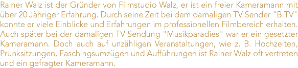 Rainer Walz ist der Gründer von Filmstudio Walz, er ist ein freier Kameramann mit über 20 Jähriger Erfahrung. Durch seine Zeit bei dem damaligen TV Sender "B.TV" konnte er viele Einblicke und Erfahrungen im professionellen Filmbereich erhalten. Auch später bei der damaligen TV Sendung "Musikparadies" war er ein gesetzter Kameramann. Doch auch auf unzähligen Veranstaltungen, wie z. B. Hochzeiten, Prunksitzungen, Faschingsumzügen und Aufführungen ist Rainer Walz oft vertreten und ein gefragter Kameramann.