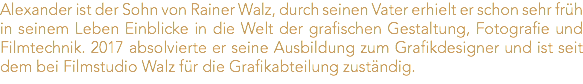 Alexander ist der Sohn von Rainer Walz, durch seinen Vater erhielt er schon sehr früh in seinem Leben Einblicke in die Welt der grafischen Gestaltung, Fotografie und Filmtechnik. 2017 absolvierte er seine Ausbildung zum Grafikdesigner und ist seit dem bei Filmstudio Walz für die Grafikabteilung zuständig.