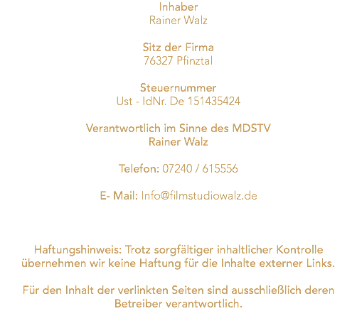 Inhaber Rainer Walz Sitz der Firma 76327 Pfinztal Steuernummer Ust - IdNr. De 151435424 Verantwortlich im Sinne des MDSTV Rainer Walz Telefon: 07240 / 615556 E- Mail: Info@filmstudiowalz.de Haftungshinweis: Trotz sorgfältiger inhaltlicher Kontrolle übernehmen wir keine Haftung für die Inhalte externer Links. Für den Inhalt der verlinkten Seiten sind ausschließlich deren Betreiber verantwortlich.