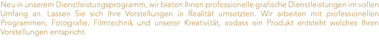Neu in unserem Dienstleistungsprogramm, wir bieten Ihnen professionelle grafische Dienstleistungen im vollen Umfang an. Lassen Sie sich Ihre Vorstellungen in Realität umsetzten. Wir arbeiten mit professionellen Programmen, Fotografie, Filmtechnik und unserer Kreativität, sodass ein Produkt entsteht welches Ihren Vorstellungen entspricht.