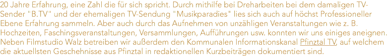 20 Jahre Erfahrung, eine Zahl die für sich spricht. Durch mithilfe bei Dreharbeiten bei dem damaligen TV-Sender "B.TV" und der ehemaligen TV-Sendung "Musikparadies" lies sich auch auf höchst Professioneller Ebene Erfahrung sammeln. Aber auch durch das Aufnehmen von unzähligen Veranstaltungen wie z. B. Hochzeiten, Faschingsveranstaltungen, Versammlungen, Aufführungen usw. konnten wir uns einiges aneignen. Neben Filmstudio Walz betreiben wir außerdem den Kommunalen Informationskanal Pfinztal TV, auf welchem die aktuellsten Geschehnisse aus Pfinztal in redaktionellen Kurzbeiträgen dokumentiert sind. 
